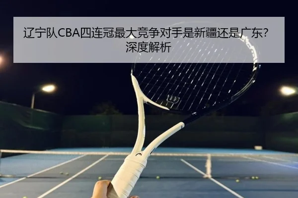 辽宁队CBA四连冠最大竞争对手是新疆还是广东？深度解析