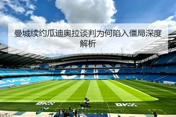 曼城续约瓜迪奥拉谈判为何陷入僵局深度解析