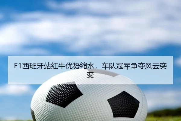 F1西班牙站红牛优势缩水，车队冠军争夺风云突变